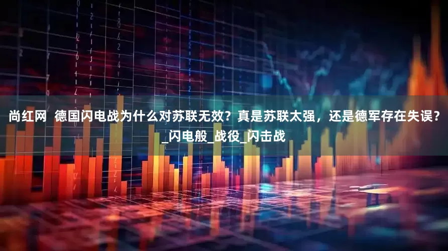 尚红网  德国闪电战为什么对苏联无效？真是苏联太强，还是德军存在失误？_闪电般_战役_闪击战