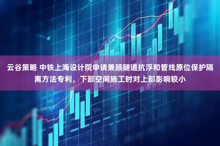 云谷策略 中铁上海设计院申请兼顾隧道抗浮和管线原位保护隔离方法专利，下部空间施工时对上部影响较小
