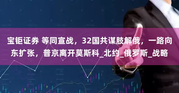 宝钜证券 等同宣战，32国共谋肢解俄，一路向东扩张，普京离开莫斯科_北约_俄罗斯_战略