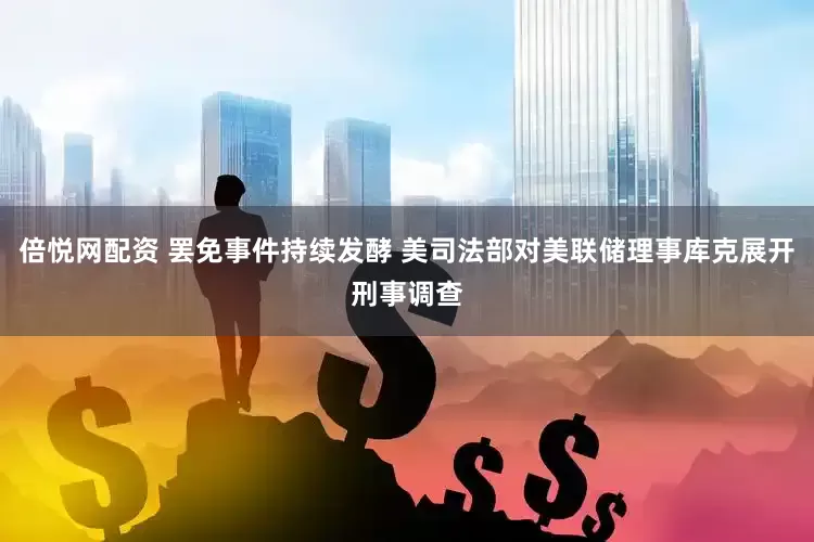 倍悦网配资 罢免事件持续发酵 美司法部对美联储理事库克展开刑事调查