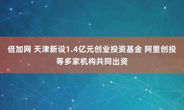倍加网 天津新设1.4亿元创业投资基金 阿里创投等多家机构共同出资